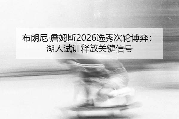 布朗尼·詹姆斯2026选秀次轮博弈：湖人试训释放关键信号