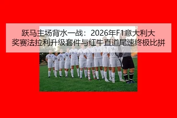 跃马主场背水一战：2026年F1意大利大奖赛法拉利升级套件与红牛直道尾速终极比拼