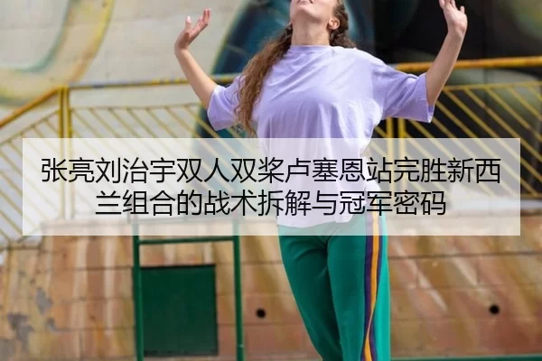 张亮刘治宇双人双桨卢塞恩站完胜新西兰组合的战术拆解与冠军密码